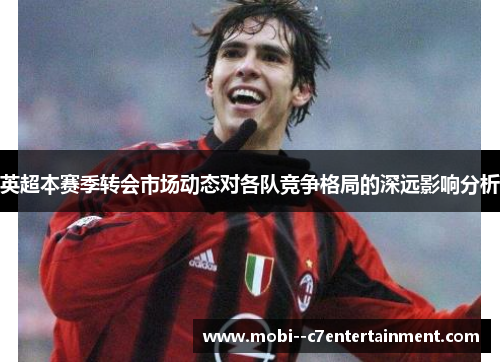 英超本赛季转会市场动态对各队竞争格局的深远影响分析 英超本赛季转会市场动态对各队竞争格局的深远影响分析