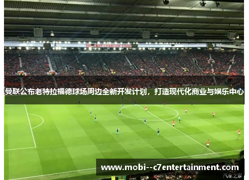 曼联公布老特拉福德球场周边全新开发计划，打造现代化商业与娱乐中心