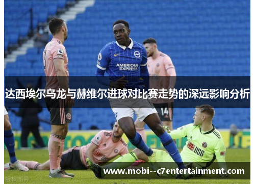 达西埃尔乌龙与赫维尔进球对比赛走势的深远影响分析