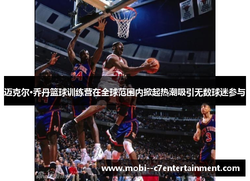 迈克尔·乔丹篮球训练营在全球范围内掀起热潮吸引无数球迷参与