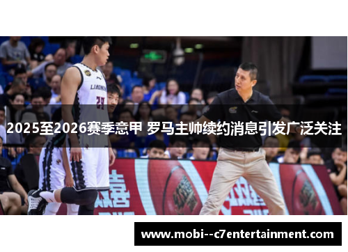 2025至2026赛季意甲 罗马主帅续约消息引发广泛关注 2025至2026赛季意甲 罗马主帅续约消息引发广泛关注