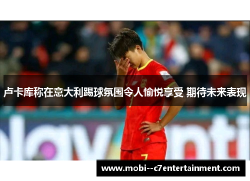 卢卡库称在意大利踢球氛围令人愉悦享受 期待未来表现 卢卡库称在意大利踢球氛围令人愉悦享受 期待未来表现
