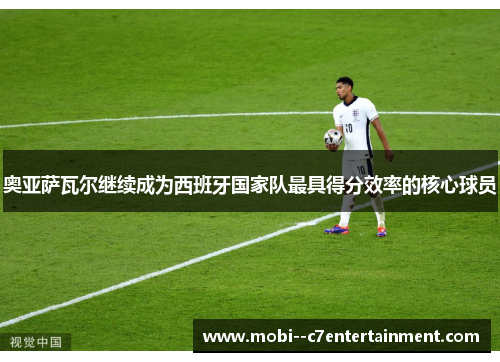 奥亚萨瓦尔继续成为西班牙国家队最具得分效率的核心球员 奥亚萨瓦尔继续成为西班牙国家队最具得分效率的核心球员